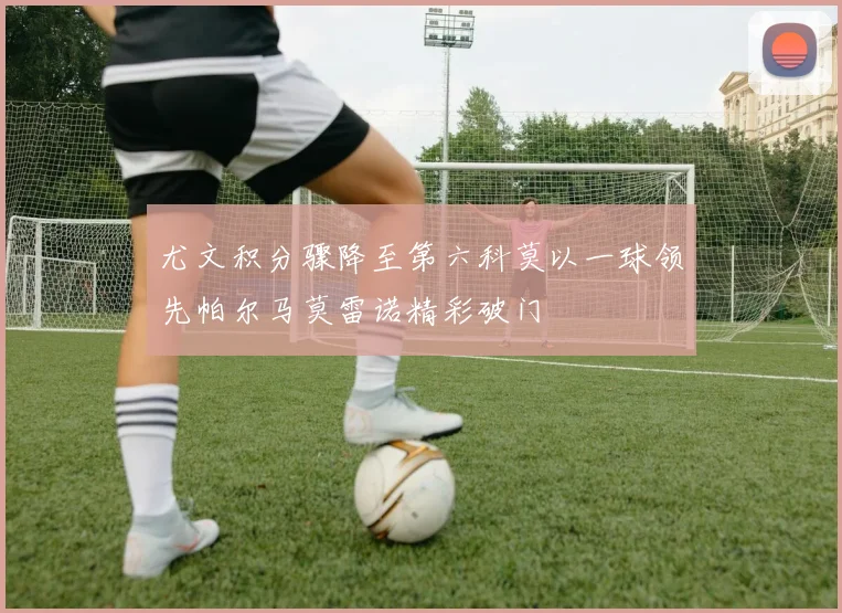 尤文积分骤降至第六科莫以一球领先帕尔马莫雷诺精彩破门