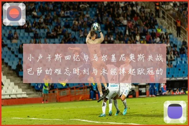 小卢卡斯回忆与马尔基尼奥斯共战巴萨的难忘时刻与未能捧起欧冠的遗憾