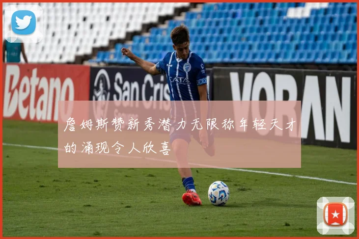 詹姆斯赞新秀潜力无限称年轻天才的涌现令人欣喜