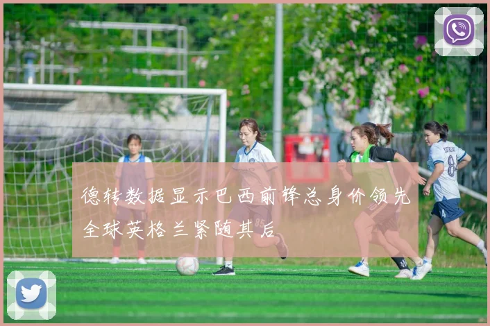德转数据显示巴西前锋总身价领先全球英格兰紧随其后
