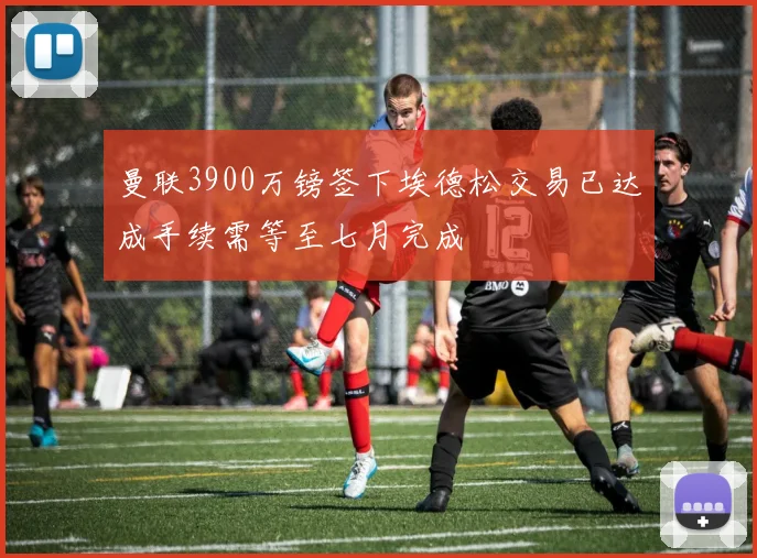 曼联3900万镑签下埃德松交易已达成手续需等至七月完成