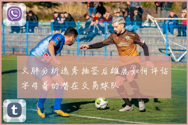 文胖分析选秀抽签后雄鹿如何评估字母哥的潜在交易球队