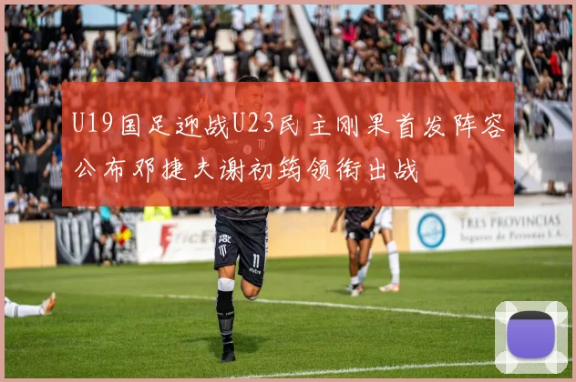 U19国足迎战U23民主刚果首发阵容公布邓捷夫谢初筠领衔出战