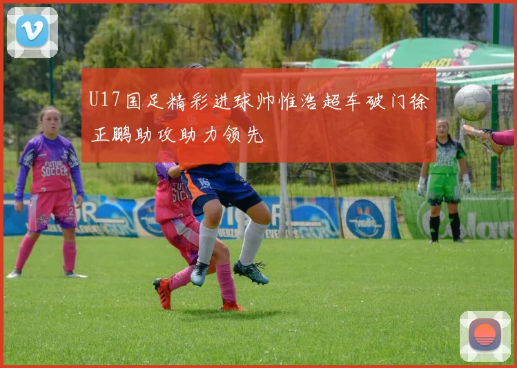 U17国足精彩进球帅惟浩超车破门徐正鹏助攻助力领先