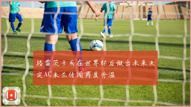 格雷茨卡或在世界杯后做出未来决定AC米兰传闻再度升温