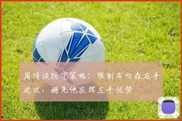 周琦谈防守策略：限制布伦森右手进攻，避免他发挥左手优势