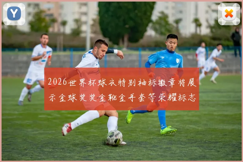 2026世界杯球衣特别袖标徽章将展示金球奖奖金靴金手套等荣耀标志