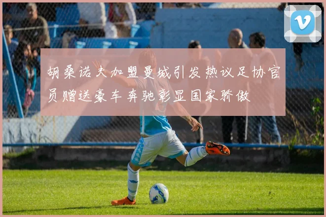 胡桑诺夫加盟曼城引发热议足协官员赠送豪车奔驰彰显国家骄傲