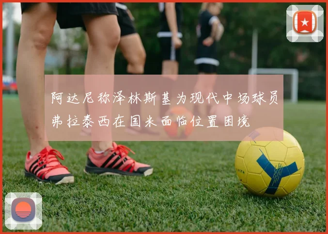 阿达尼称泽林斯基为现代中场球员弗拉泰西在国米面临位置困境