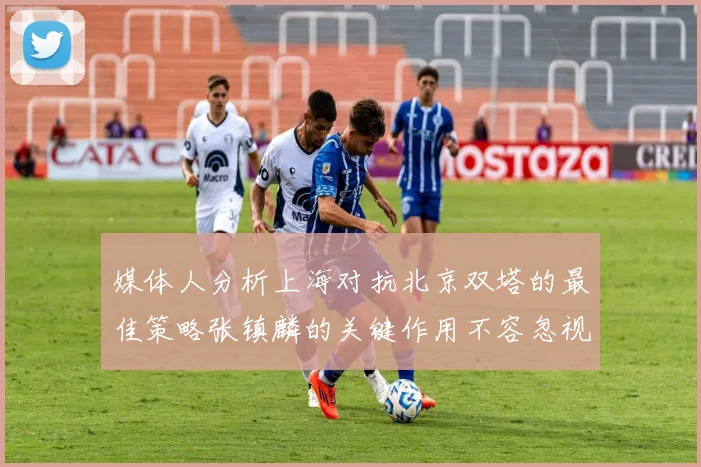 媒体人分析上海对抗北京双塔的最佳策略张镇麟的关键作用不容忽视